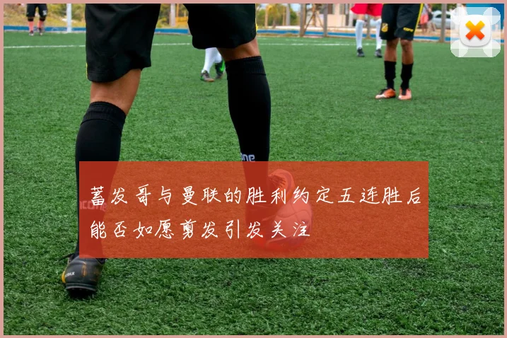 蓄发哥与曼联的胜利约定五连胜后能否如愿剪发引发关注