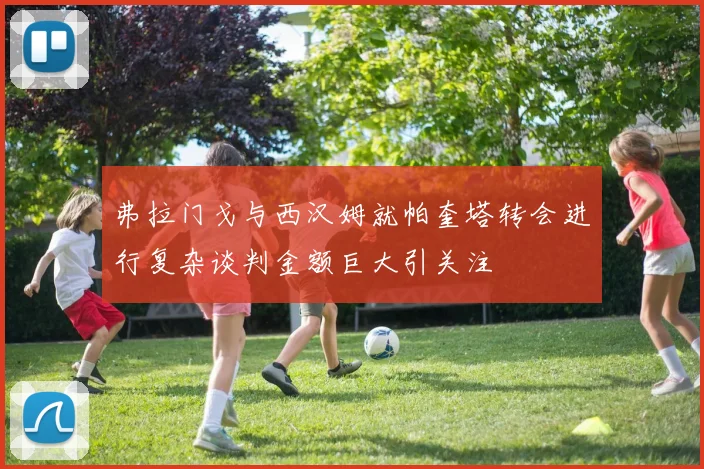 弗拉门戈与西汉姆就帕奎塔转会进行复杂谈判金额巨大引关注