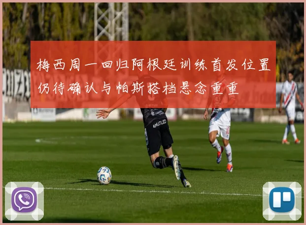 梅西周一回归阿根廷训练首发位置仍待确认与帕斯搭档悬念重重