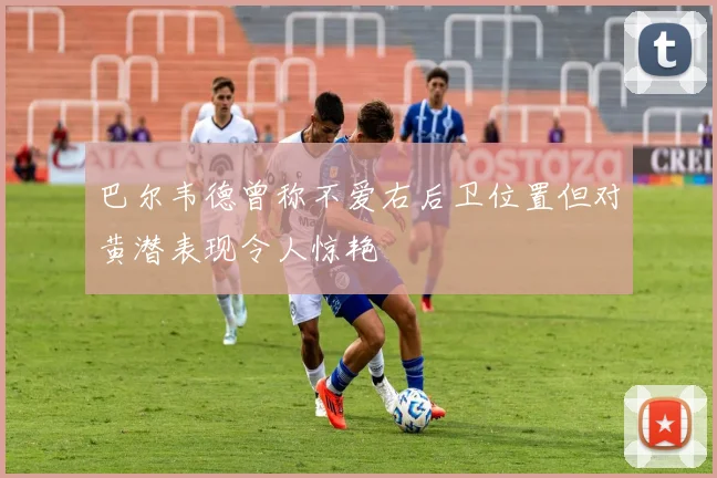 巴尔韦德曾称不爱右后卫位置但对黄潜表现令人惊艳