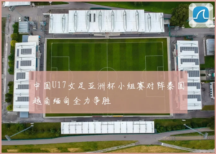 中国U17女足亚洲杯小组赛对阵泰国越南缅甸全力争胜