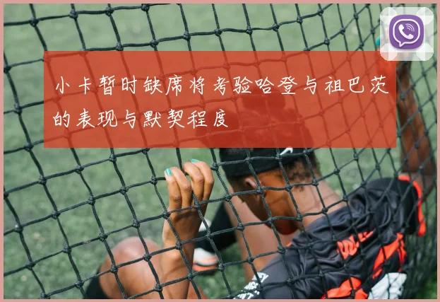 小卡暂时缺席将考验哈登与祖巴茨的表现与默契程度