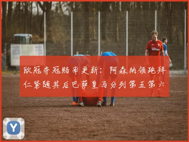 欧冠夺冠赔率更新：阿森纳领跑拜仁紧随其后巴萨皇马分列第五第六位
