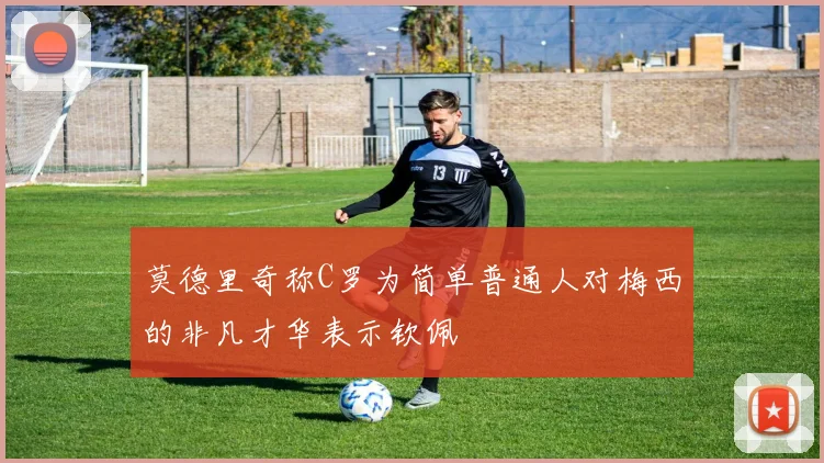 莫德里奇称C罗为简单普通人对梅西的非凡才华表示钦佩