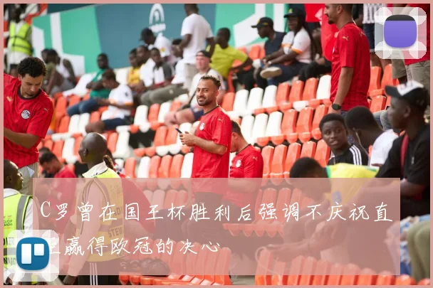 C罗曾在国王杯胜利后强调不庆祝直至赢得欧冠的决心
