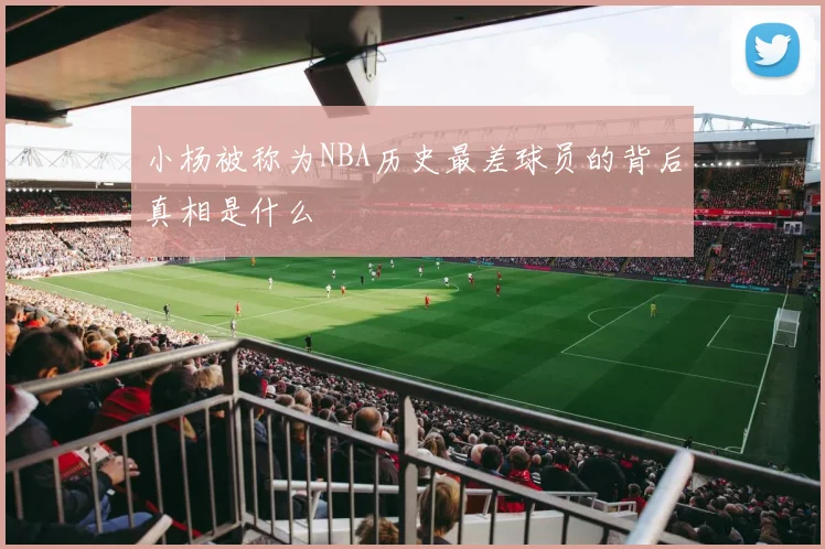 小杨被称为NBA历史最差球员的背后真相是什么