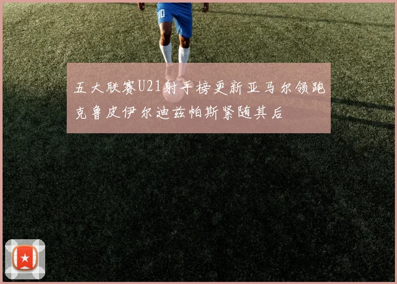 五大联赛U21射手榜更新亚马尔领跑克鲁皮伊尔迪兹帕斯紧随其后