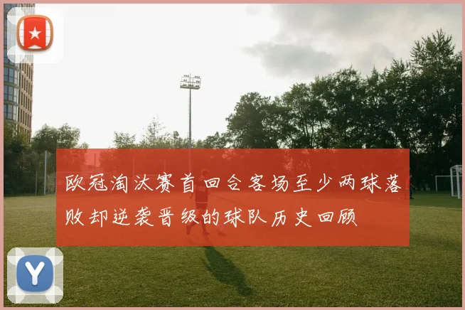 欧冠淘汰赛首回合客场至少两球落败却逆袭晋级的球队历史回顾