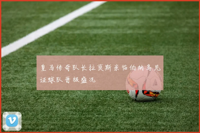 皇马传奇队长拉莫斯亲临伯纳乌见证球队晋级盛况