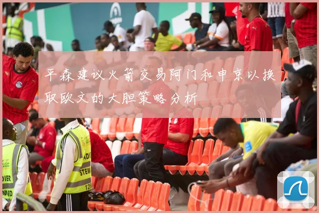 平森建议火箭交易阿门和申京以换取欧文的大胆策略分析