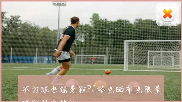 不打球也能秀鞋PJ塔克晒布克限量球鞋引发热议