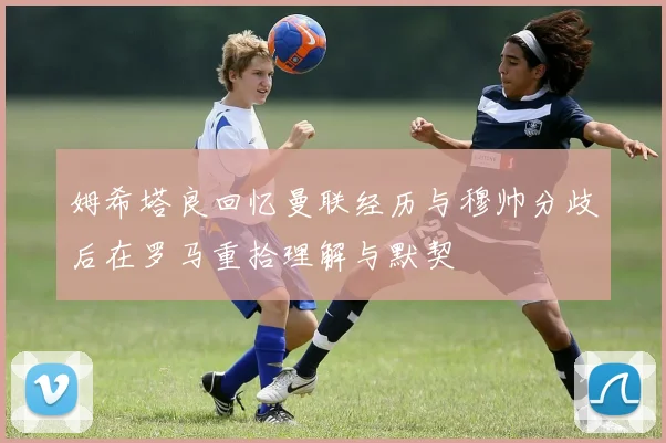 姆希塔良回忆曼联经历与穆帅分歧后在罗马重拾理解与默契