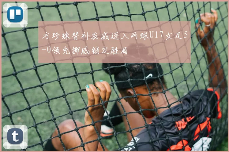 方珍珠替补发威连入两球U17女足5-0领先挪威锁定胜局