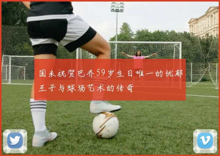 国米祝贺巴乔59岁生日唯一的忧郁王子与球场艺术的传奇