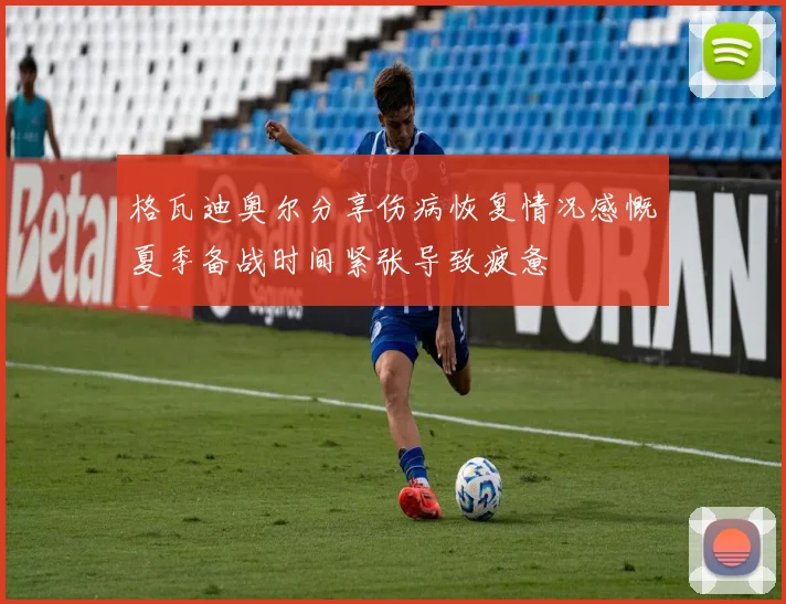 格瓦迪奥尔分享伤病恢复情况感慨夏季备战时间紧张导致疲惫