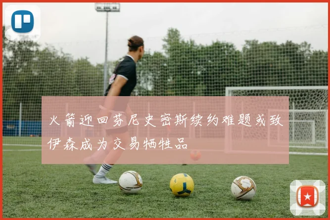 火箭迎回芬尼史密斯续约难题或致伊森成为交易牺牲品
