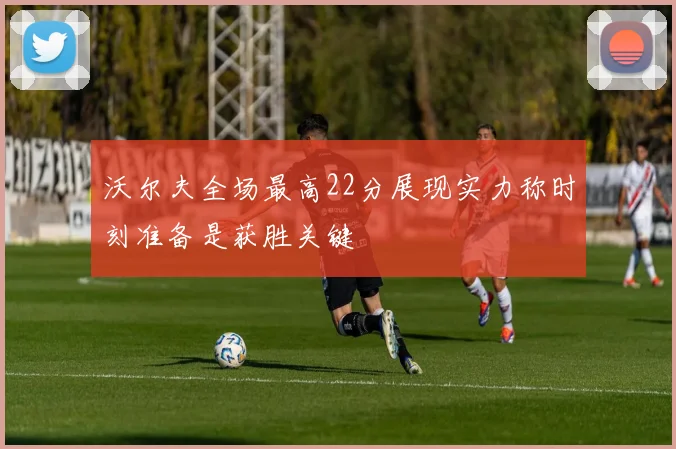 沃尔夫全场最高22分展现实力称时刻准备是获胜关键