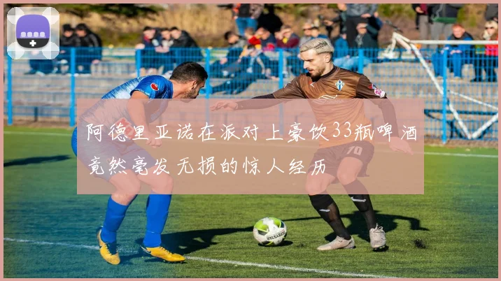 阿德里亚诺在派对上豪饮33瓶啤酒竟然毫发无损的惊人经历