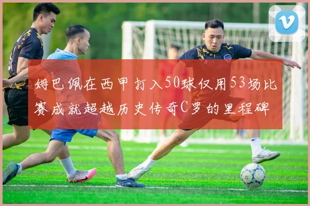 姆巴佩在西甲打入50球仅用53场比赛成就超越历史传奇C罗的里程碑