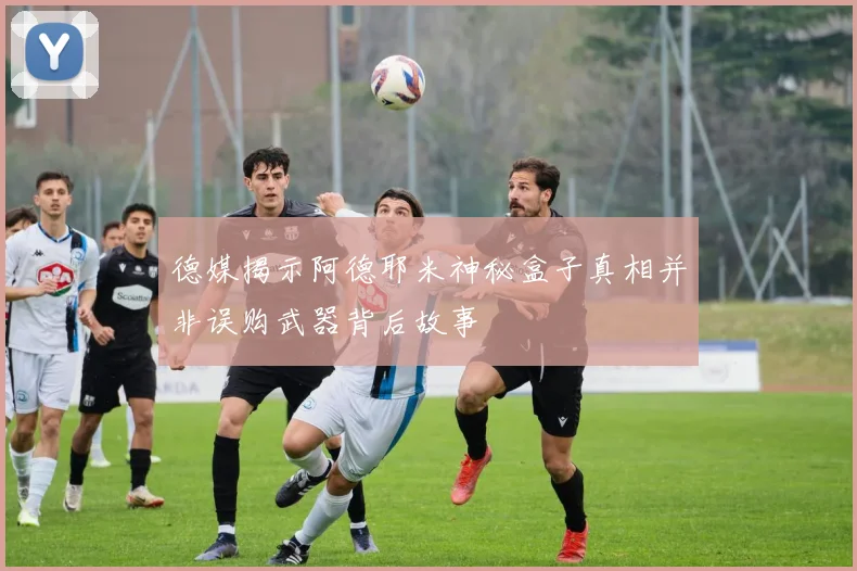 德媒揭示阿德耶米神秘盒子真相并非误购武器背后故事