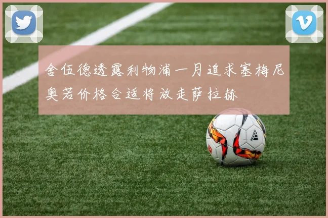 舍伍德透露利物浦一月追求塞梅尼奥若价格合适将放走萨拉赫