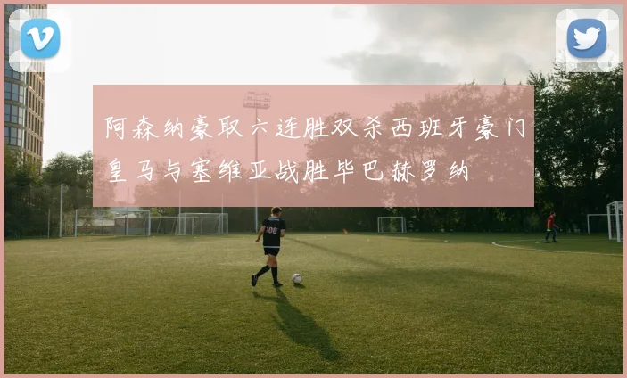 阿森纳豪取六连胜双杀西班牙豪门皇马与塞维亚战胜毕巴赫罗纳