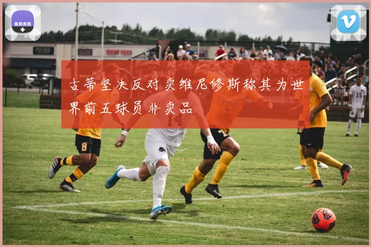 古蒂坚决反对卖维尼修斯称其为世界前五球员非卖品