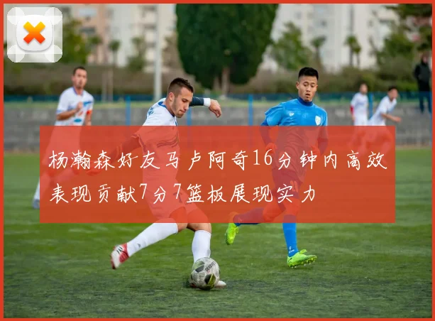 杨瀚森好友马卢阿奇16分钟内高效表现贡献7分7篮板展现实力