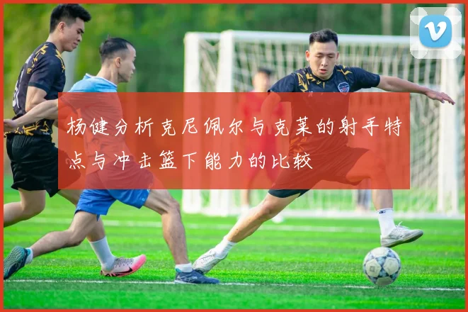 杨健分析克尼佩尔与克莱的射手特点与冲击篮下能力的比较