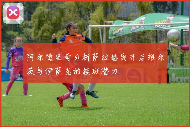 阿尔德里奇分析萨拉赫离开后维尔茨与伊萨克的接班潜力