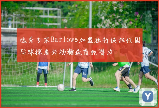 选秀专家Barlowe加盟独行侠担任国际球探看好杨瀚森首轮潜力
