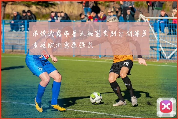 弟媳透露弗鲁米嫩塞告别计划球员重返欧洲意愿强烈