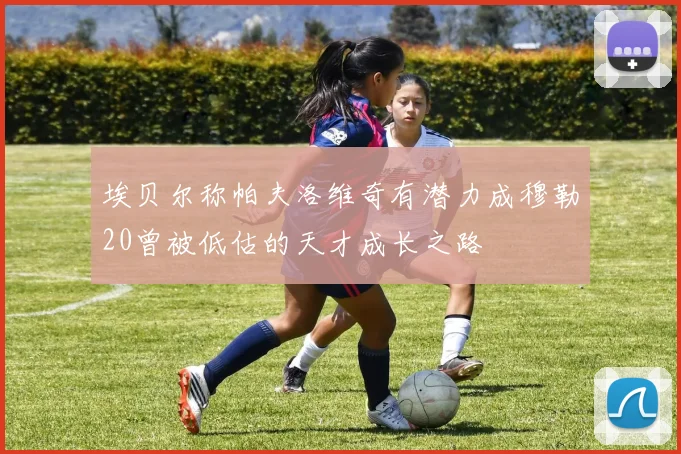 埃贝尔称帕夫洛维奇有潜力成穆勒20曾被低估的天才成长之路