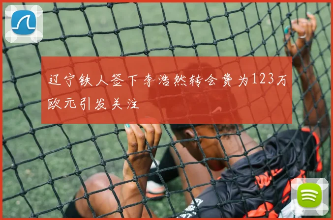 辽宁铁人签下李浩然转会费为123万欧元引发关注