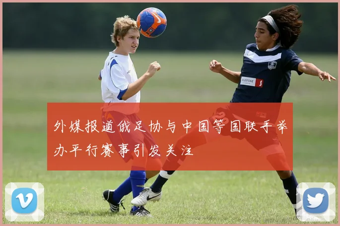外媒报道俄足协与中国等国联手举办平行赛事引发关注
