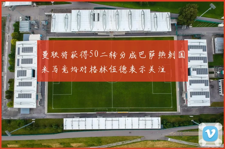 曼联将获得50二转分成巴萨热刺国米马竞均对格林伍德表示关注