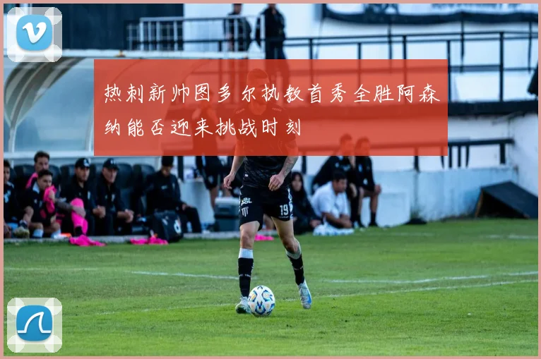 热刺新帅图多尔执教首秀全胜阿森纳能否迎来挑战时刻