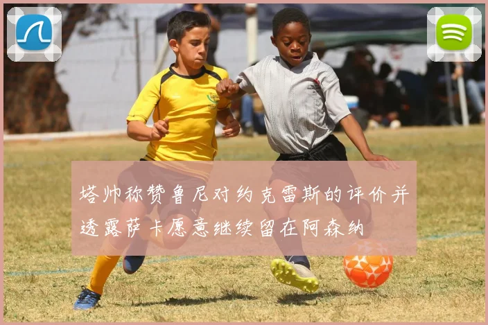塔帅称赞鲁尼对约克雷斯的评价并透露萨卡愿意继续留在阿森纳