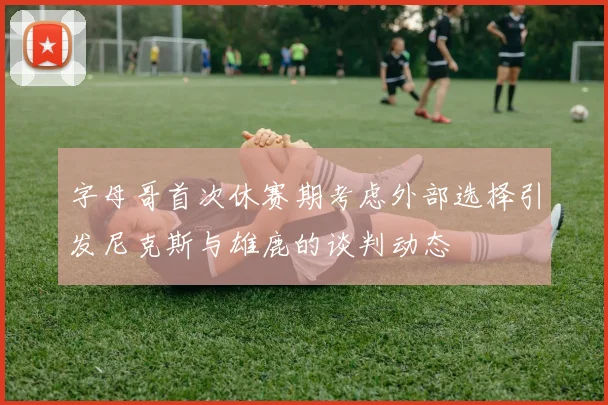字母哥首次休赛期考虑外部选择引发尼克斯与雄鹿的谈判动态