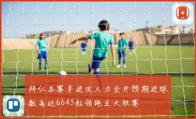 拜仁本赛季进攻火力全开预期进球数高达6645粒领跑五大联赛