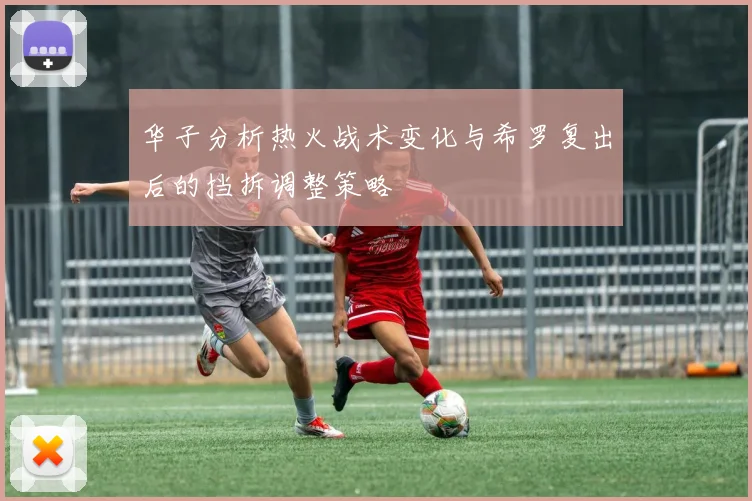 华子分析热火战术变化与希罗复出后的挡拆调整策略