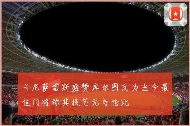 卡尼萨雷斯盛赞库尔图瓦为当今最佳门将称其技艺无与伦比