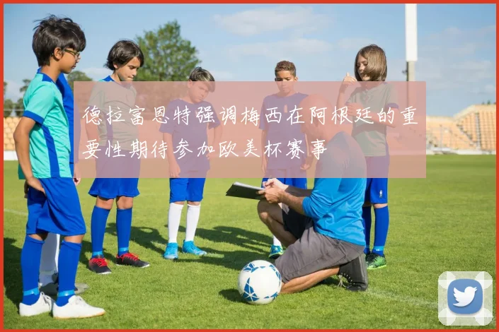 德拉富恩特强调梅西在阿根廷的重要性期待参加欧美杯赛事