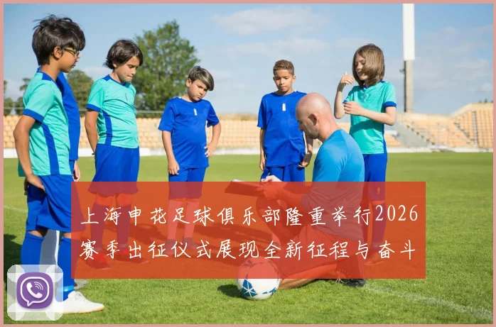 上海申花足球俱乐部隆重举行2026赛季出征仪式展现全新征程与奋斗目标