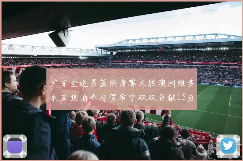 广东全运男篮热身赛大胜澳洲维多利亚焦泊乔与贺希宁双双贡献15分表现出色